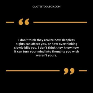 I don’t think they realize how sleepless nights can affect you, or how overthinking slowly kills you. I don’t think they know how it can turn your mind into thoughts you wish weren’t yours.