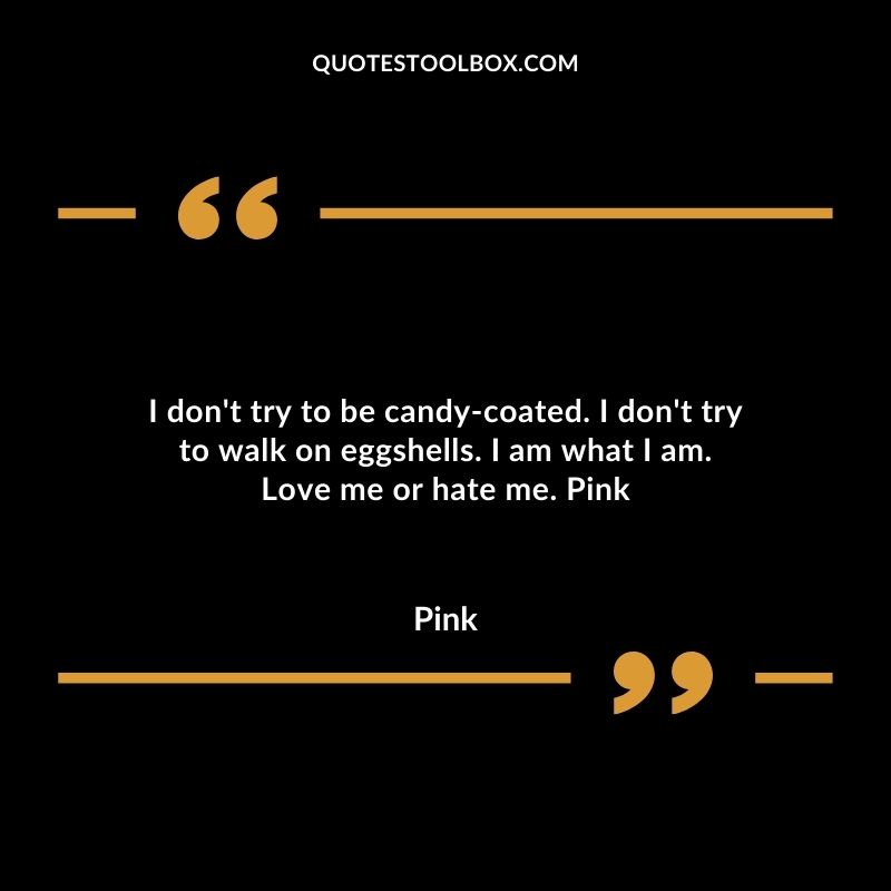 I dont try to be candy coated. I dont try to walk on eggshells. I am what I am. Love me or hate me.