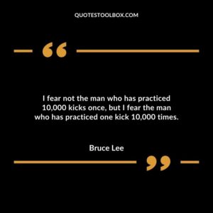 I fear not the man who has practiced 10000 kicks once but I fear the man who has practiced one kick 10000 times.