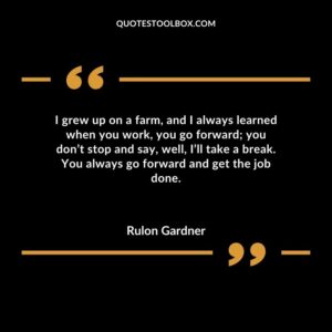 I grew up on a farm and I always learned when you work you go forward you dont stop and say well Ill take a break. You always go forward and get the job done.