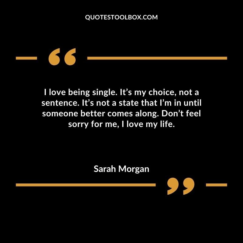 I love being single. Its my choice not a sentence. Its not a state that Im in until someone better comes along. Dont feel sorry for me I love my life.
