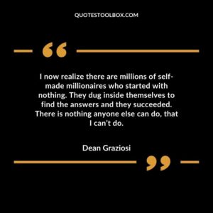 I now realize there are millions of self made millionaires who started with nothing. They dug inside themselves to find the answers and they succeeded. There is nothing