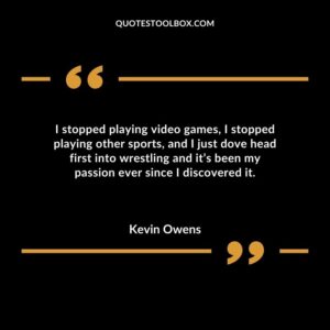 I stopped playing video games I stopped playing other sports and I just dove head first into wrestling and its been my passion ever since I discovered it.