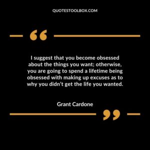 I suggest that you become obsessed about the things you want otherwise, you are going to spend a lifetime being obsessed with making up excuses as to why you didn’t get the