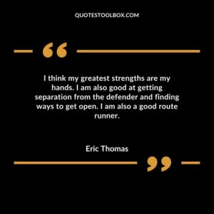 I think my greatest strengths are my hands. I am also good at getting separation from the defender and finding ways to get open. I am also a good route runner.