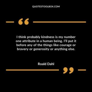 I think probably kindness is my number one attribute in a human being. Ill put it before any of the things like courage or bravery or generosity or anything else.