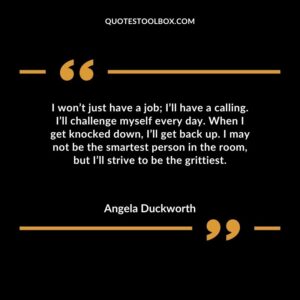 I won’t just have a job; I’ll have a calling. I’ll challenge myself every day. When I get knocked down, I’ll get back up. I may not be the smartest person in the room, but I’ll