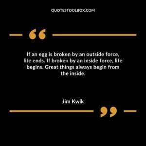 If an egg is broken by an outside force life ends. If broken by an inside force life begins. Great things always begin from the inside.