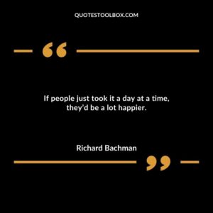 If people just took it a day at a time theyd be a lot happier.