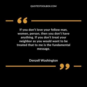 If you dont love your fellow man women person then you dont have anything. If you dont treat your neighbor as you would want to be treated that to me is the fundamental message.