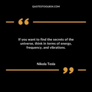 If you want to find the secrets of the universe think in terms of energy frequency and vibrations.