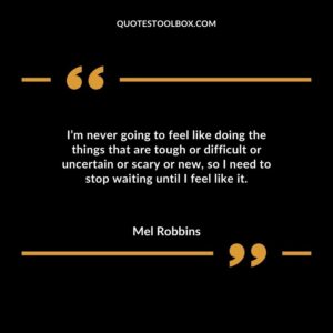 Im never going to feel like doing the things that are tough or difficult or uncertain or scary or new so I need to stop waiting until I feel like it.