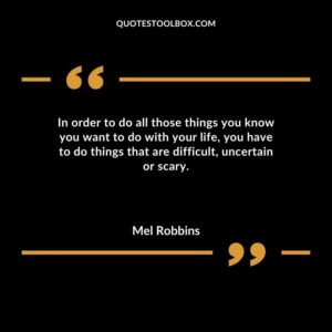 In order to do all those things you know you want to do with your life you have to do things that are difficult uncertain or scary.