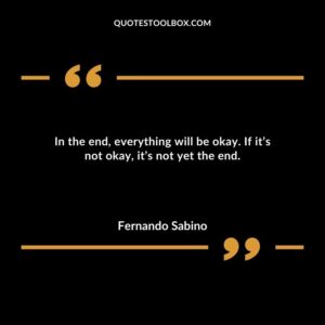 In the end everything will be okay. If its not okay its not yet the end.
