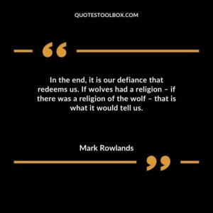 In the end it is our defiance that redeems us. If wolves had a religion if there was a religion of the wolf that is what it would tell us.