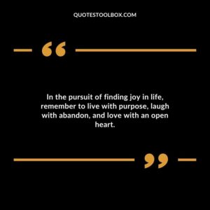 In the pursuit of finding joy in life remember to live with purpose laugh with abandon and love with an open heart.