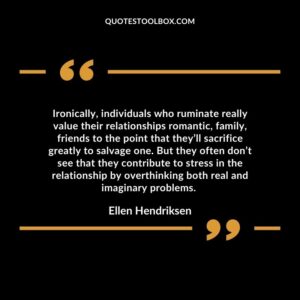 Ironically, individuals who ruminate really value their relationships romantic, family, friends to the point that they’ll sacrifice greatly to salvage one.