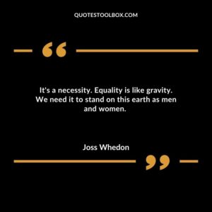 Its a necessity. Equality is like gravity. We need it to stand on this earth as men and women.