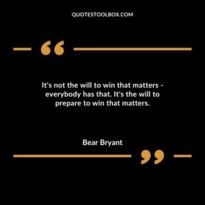 Its not the will to win that matters everybody has that. Its the will to prepare to win that matters.