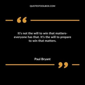 Its not the will to win that matters everyone has that. Its the will to prepare to win that matters.