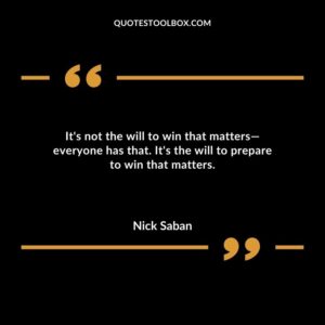 Its not the will to win that matters everyone has that. Its the will to prepare to win that matters.