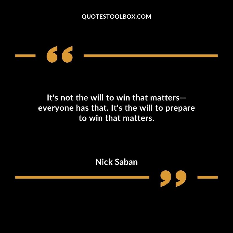 Its not the will to win that matters everyone has that. Its the will to prepare to win that matters.