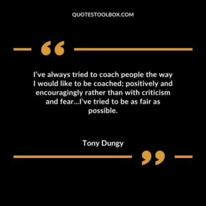 Ive always tried to coach people the way I would like to be coached positively and encouragingly rather than with criticism and fearIve tried to be as fair as possible.