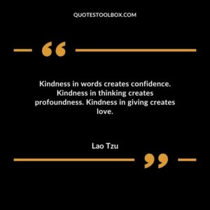 Kindness in words creates confidence. Kindness in thinking creates profoundness. Kindness in giving creates love.