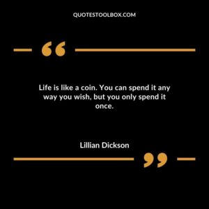 Life is like a coin. You can spend it any way you wish but you only spend it once.