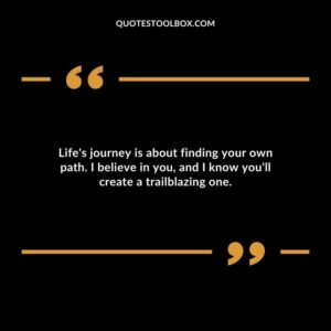 Lifes journey is about finding your own path. I believe in you and I know youll create a trailblazing one.