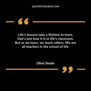 Lifes lessons take a lifetime to learn thats just how it is in lifes classroom. But as we learn we teach others. We are all teachers in the school of life.