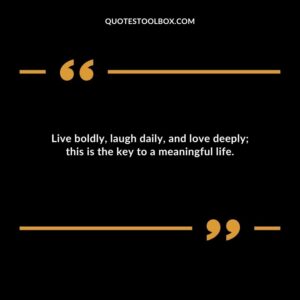 Live boldly laugh daily and love deeply this is the key to a meaningful life.