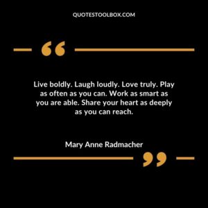 Live boldly. Laugh loudly. Love truly. Play as often as you can. Work as smart as you are able. Share your heart as deeply as you can reach.