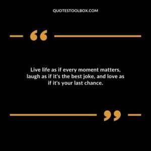 Live life as if every moment matters laugh as if its the best joke and love as if its your last chance.