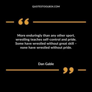 More enduringly than any other sport wrestling teaches self control and pride. Some have wrestled without great skill none have wrestled without pride.