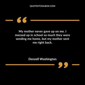 My mother never gave up on me. I messed up in school so much they were sending me home but my mother sent me right back.