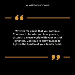 My wish for you is that you continue. Continue to be who and how you are, to astonish a mean world with your acts of kindness. Continue to allow humor to lighten the burden