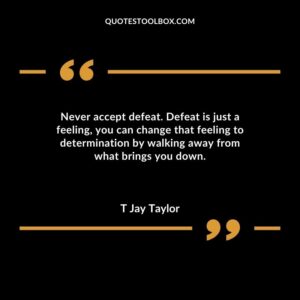 Never accept defeat. Defeat is just a feeling you can change that feeling to determination by walking away from what brings you down.