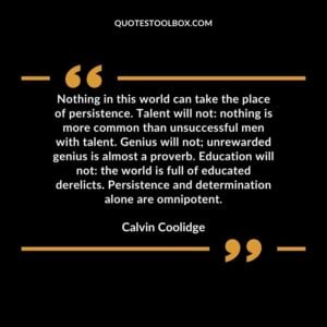 Nothing in this world can take the place of persistence. Talent will not nothing is more common than unsuccessful men with talent. Genius will not unrewarded genius is almost