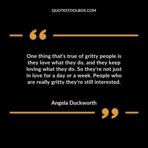 One thing that's true of gritty people is they love what they do, and they keep loving what they do. So they're not just in love for a day or a week. People who are really