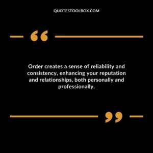 Order creates a sense of reliability and consistency enhancing your reputation and relationships both personally and professionally.