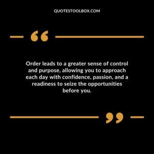 Order leads to a greater sense of control and purpose allowing you to approach each day with confidence passion and a readiness to seize the opportunities before you.