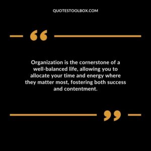 Organization is the cornerstone of a well balanced life allowing you to allocate your time and energy where they matter most fostering both success and contentment.
