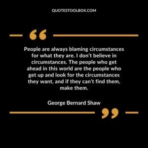 People are always blaming circumstances for what they are. I don’t believe in circumstances. The people who get ahead in this world are the people who get up and look for the