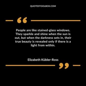People are like stained glass windows. They sparkle and shine when the sun is out but when the darkness sets in their true beauty is revealed only if there is a light from within.