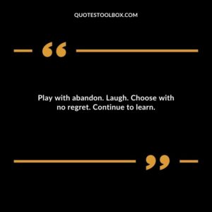 Play with abandon. Laugh. Choose with no regret. Continue to learn.