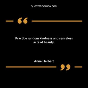 Practice random kindness and senseless acts of beauty.