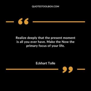 Realize deeply that the present moment is all you ever have. Make the Now the primary focus of your life.