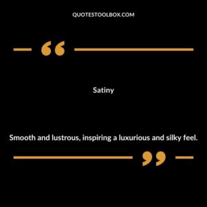 Satiny Smooth and lustrous inspiring a luxurious and silky feel.