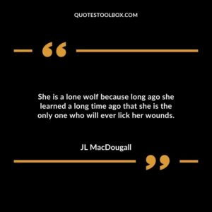 She is a lone wolf because long ago she learned a long time ago that she is the only one who will ever lick her wounds.